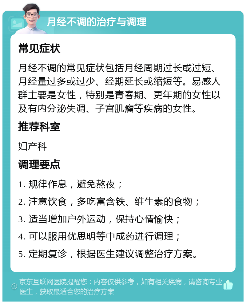 月经不调的治疗与调理 常见症状 月经不调的常见症状包括月经周期过长或过短、月经量过多或过少、经期延长或缩短等。易感人群主要是女性，特别是青春期、更年期的女性以及有内分泌失调、子宫肌瘤等疾病的女性。 推荐科室 妇产科 调理要点 1. 规律作息，避免熬夜； 2. 注意饮食，多吃富含铁、维生素的食物； 3. 适当增加户外运动，保持心情愉快； 4. 可以服用优思明等中成药进行调理； 5. 定期复诊，根据医生建议调整治疗方案。