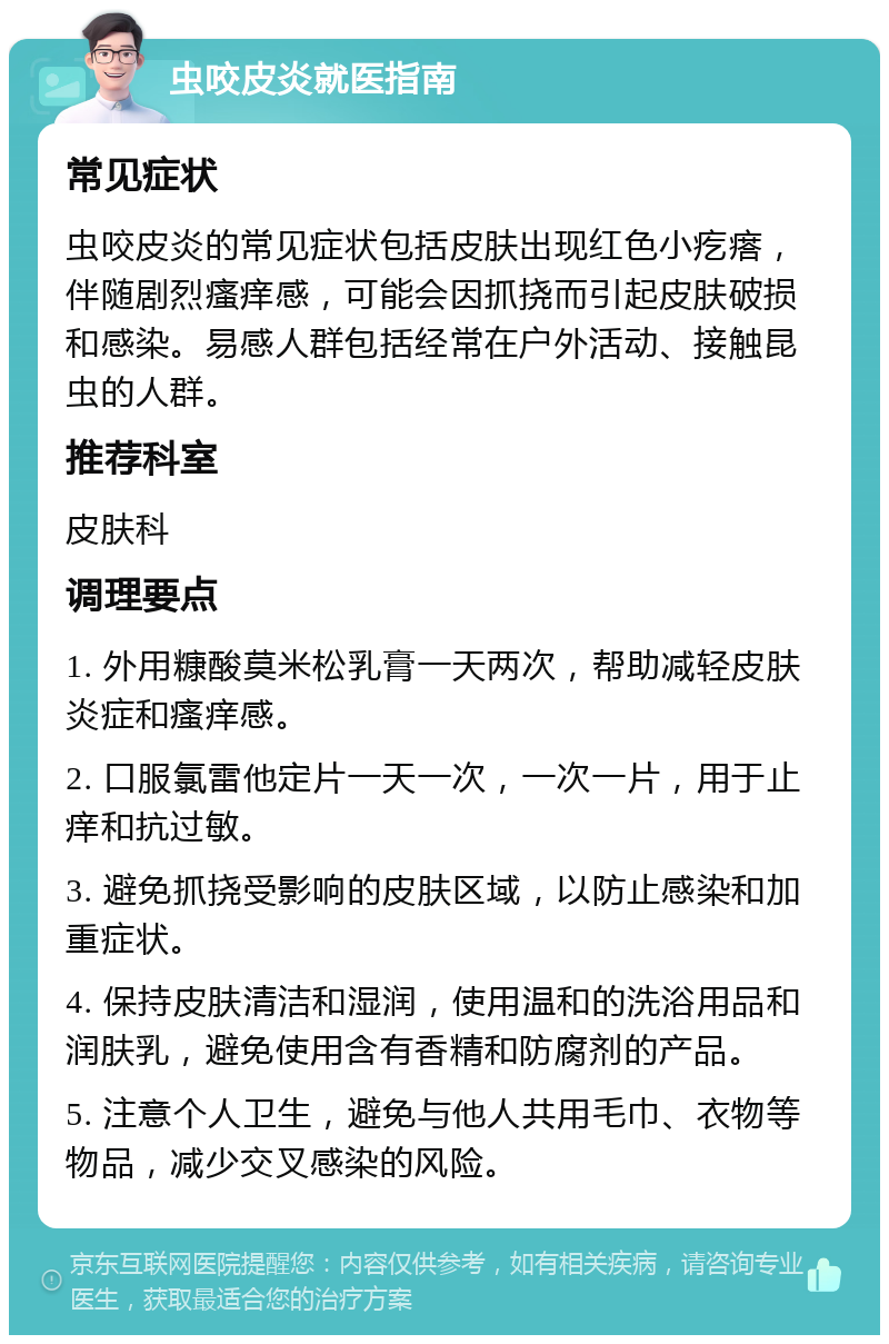 虫咬皮炎就医指南 常见症状 虫咬皮炎的常见症状包括皮肤出现红色小疙瘩，伴随剧烈瘙痒感，可能会因抓挠而引起皮肤破损和感染。易感人群包括经常在户外活动、接触昆虫的人群。 推荐科室 皮肤科 调理要点 1. 外用糠酸莫米松乳膏一天两次，帮助减轻皮肤炎症和瘙痒感。 2. 口服氯雷他定片一天一次，一次一片，用于止痒和抗过敏。 3. 避免抓挠受影响的皮肤区域，以防止感染和加重症状。 4. 保持皮肤清洁和湿润，使用温和的洗浴用品和润肤乳，避免使用含有香精和防腐剂的产品。 5. 注意个人卫生，避免与他人共用毛巾、衣物等物品，减少交叉感染的风险。