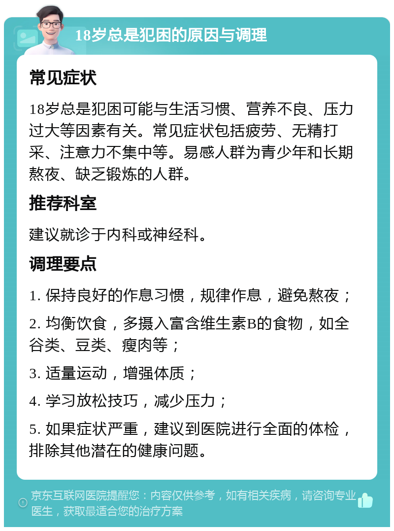 18岁总是犯困的原因与调理 常见症状 18岁总是犯困可能与生活习惯、营养不良、压力过大等因素有关。常见症状包括疲劳、无精打采、注意力不集中等。易感人群为青少年和长期熬夜、缺乏锻炼的人群。 推荐科室 建议就诊于内科或神经科。 调理要点 1. 保持良好的作息习惯，规律作息，避免熬夜； 2. 均衡饮食，多摄入富含维生素B的食物，如全谷类、豆类、瘦肉等； 3. 适量运动，增强体质； 4. 学习放松技巧，减少压力； 5. 如果症状严重，建议到医院进行全面的体检，排除其他潜在的健康问题。