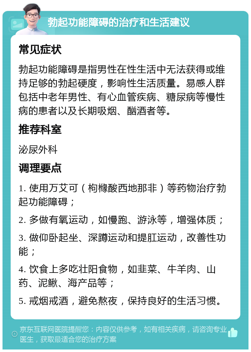 勃起功能障碍的治疗和生活建议 常见症状 勃起功能障碍是指男性在性生活中无法获得或维持足够的勃起硬度，影响性生活质量。易感人群包括中老年男性、有心血管疾病、糖尿病等慢性病的患者以及长期吸烟、酗酒者等。 推荐科室 泌尿外科 调理要点 1. 使用万艾可（枸橼酸西地那非）等药物治疗勃起功能障碍； 2. 多做有氧运动，如慢跑、游泳等，增强体质； 3. 做仰卧起坐、深蹲运动和提肛运动，改善性功能； 4. 饮食上多吃壮阳食物，如韭菜、牛羊肉、山药、泥鳅、海产品等； 5. 戒烟戒酒，避免熬夜，保持良好的生活习惯。