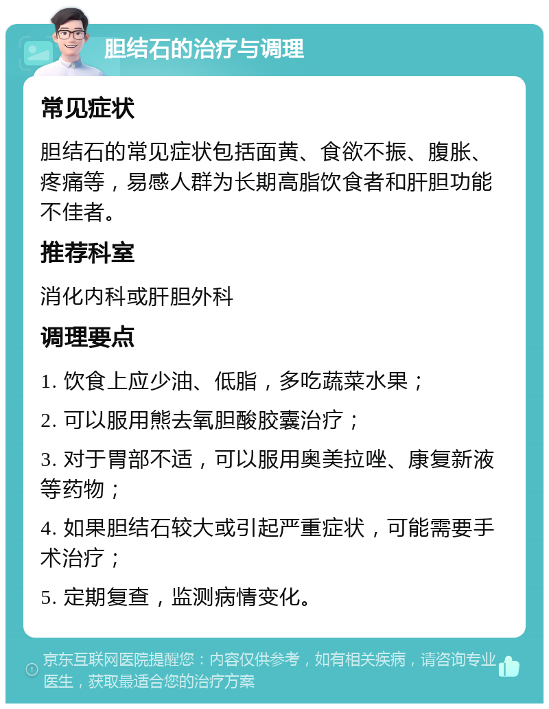 胆结石的治疗与调理 常见症状 胆结石的常见症状包括面黄、食欲不振、腹胀、疼痛等，易感人群为长期高脂饮食者和肝胆功能不佳者。 推荐科室 消化内科或肝胆外科 调理要点 1. 饮食上应少油、低脂，多吃蔬菜水果； 2. 可以服用熊去氧胆酸胶囊治疗； 3. 对于胃部不适，可以服用奥美拉唑、康复新液等药物； 4. 如果胆结石较大或引起严重症状，可能需要手术治疗； 5. 定期复查，监测病情变化。