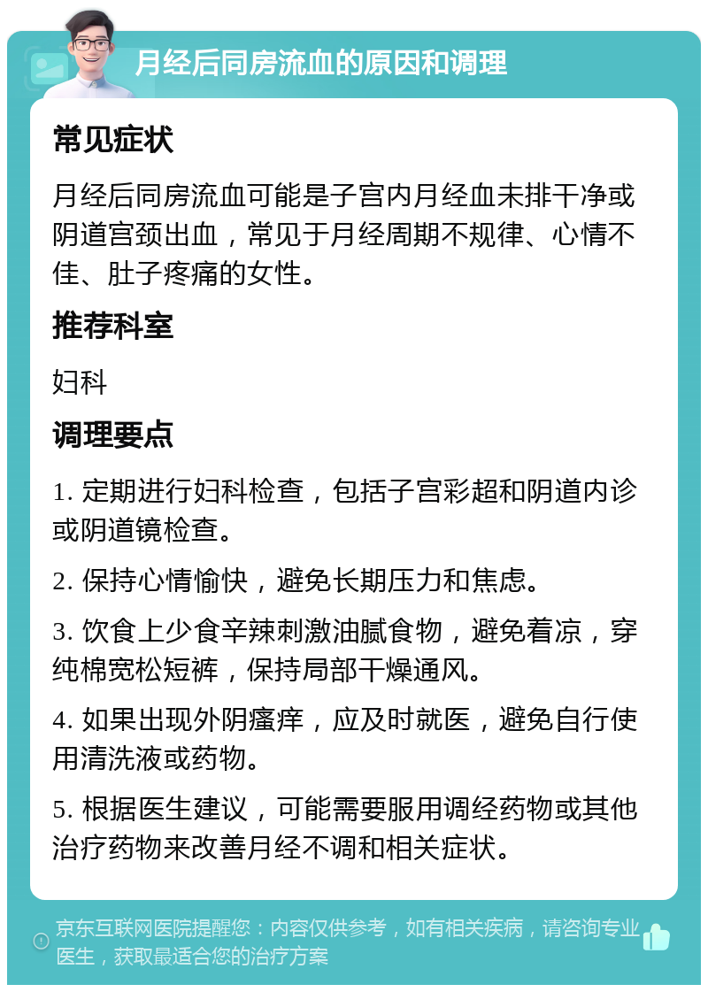 月经后同房流血的原因和调理 常见症状 月经后同房流血可能是子宫内月经血未排干净或阴道宫颈出血，常见于月经周期不规律、心情不佳、肚子疼痛的女性。 推荐科室 妇科 调理要点 1. 定期进行妇科检查，包括子宫彩超和阴道内诊或阴道镜检查。 2. 保持心情愉快，避免长期压力和焦虑。 3. 饮食上少食辛辣刺激油腻食物，避免着凉，穿纯棉宽松短裤，保持局部干燥通风。 4. 如果出现外阴瘙痒，应及时就医，避免自行使用清洗液或药物。 5. 根据医生建议，可能需要服用调经药物或其他治疗药物来改善月经不调和相关症状。