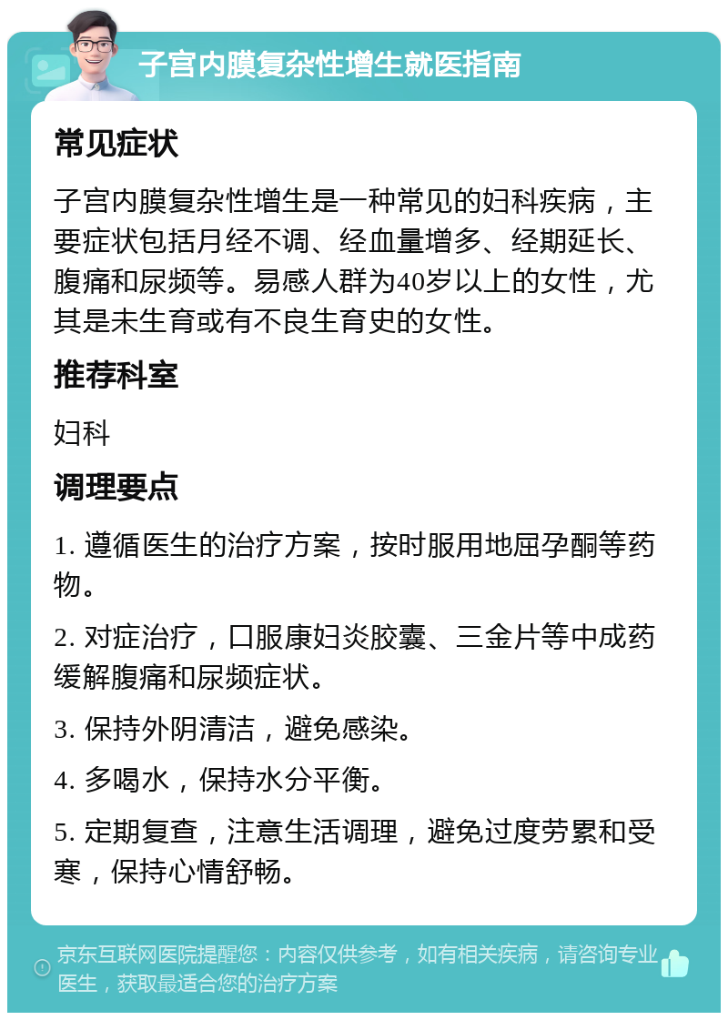 子宫内膜复杂性增生就医指南 常见症状 子宫内膜复杂性增生是一种常见的妇科疾病，主要症状包括月经不调、经血量增多、经期延长、腹痛和尿频等。易感人群为40岁以上的女性，尤其是未生育或有不良生育史的女性。 推荐科室 妇科 调理要点 1. 遵循医生的治疗方案，按时服用地屈孕酮等药物。 2. 对症治疗，口服康妇炎胶囊、三金片等中成药缓解腹痛和尿频症状。 3. 保持外阴清洁，避免感染。 4. 多喝水，保持水分平衡。 5. 定期复查，注意生活调理，避免过度劳累和受寒，保持心情舒畅。