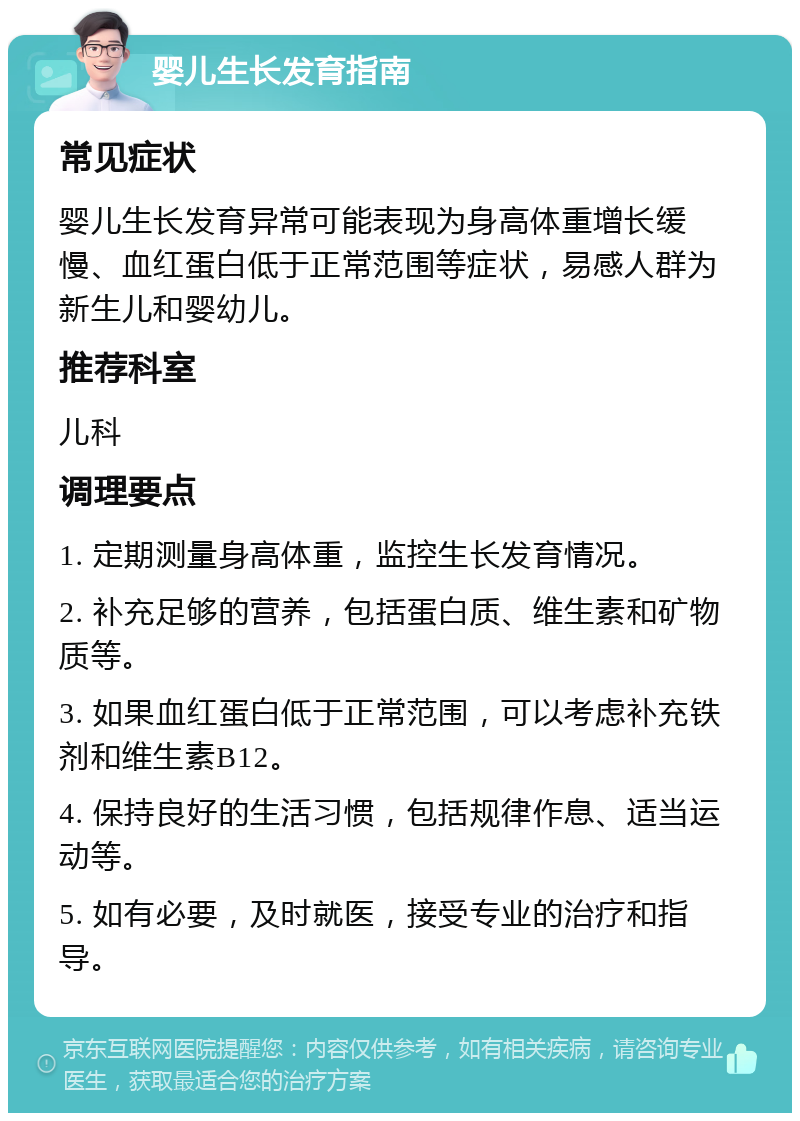 婴儿生长发育指南 常见症状 婴儿生长发育异常可能表现为身高体重增长缓慢、血红蛋白低于正常范围等症状，易感人群为新生儿和婴幼儿。 推荐科室 儿科 调理要点 1. 定期测量身高体重，监控生长发育情况。 2. 补充足够的营养，包括蛋白质、维生素和矿物质等。 3. 如果血红蛋白低于正常范围，可以考虑补充铁剂和维生素B12。 4. 保持良好的生活习惯，包括规律作息、适当运动等。 5. 如有必要，及时就医，接受专业的治疗和指导。