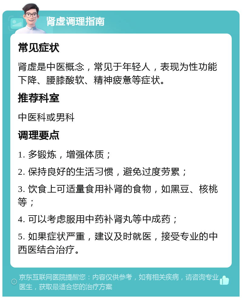 肾虚调理指南 常见症状 肾虚是中医概念，常见于年轻人，表现为性功能下降、腰膝酸软、精神疲惫等症状。 推荐科室 中医科或男科 调理要点 1. 多锻炼，增强体质； 2. 保持良好的生活习惯，避免过度劳累； 3. 饮食上可适量食用补肾的食物，如黑豆、核桃等； 4. 可以考虑服用中药补肾丸等中成药； 5. 如果症状严重，建议及时就医，接受专业的中西医结合治疗。