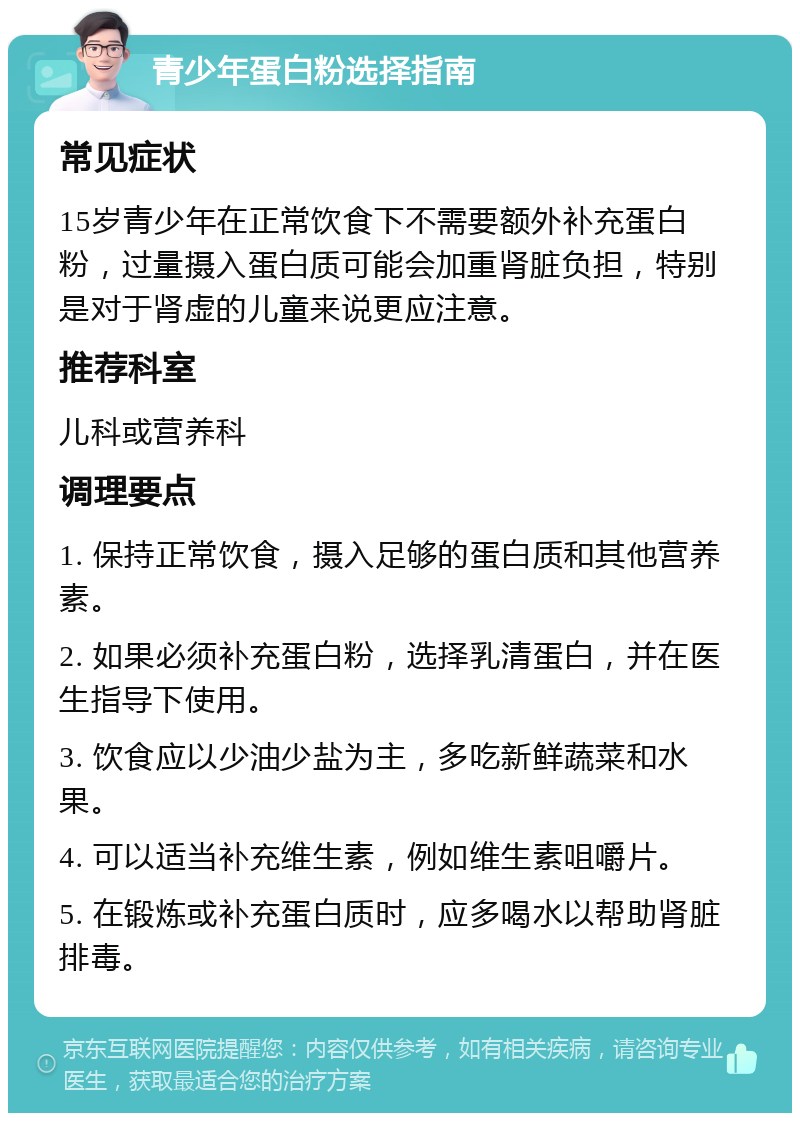 青少年蛋白粉选择指南 常见症状 15岁青少年在正常饮食下不需要额外补充蛋白粉，过量摄入蛋白质可能会加重肾脏负担，特别是对于肾虚的儿童来说更应注意。 推荐科室 儿科或营养科 调理要点 1. 保持正常饮食，摄入足够的蛋白质和其他营养素。 2. 如果必须补充蛋白粉，选择乳清蛋白，并在医生指导下使用。 3. 饮食应以少油少盐为主，多吃新鲜蔬菜和水果。 4. 可以适当补充维生素，例如维生素咀嚼片。 5. 在锻炼或补充蛋白质时，应多喝水以帮助肾脏排毒。