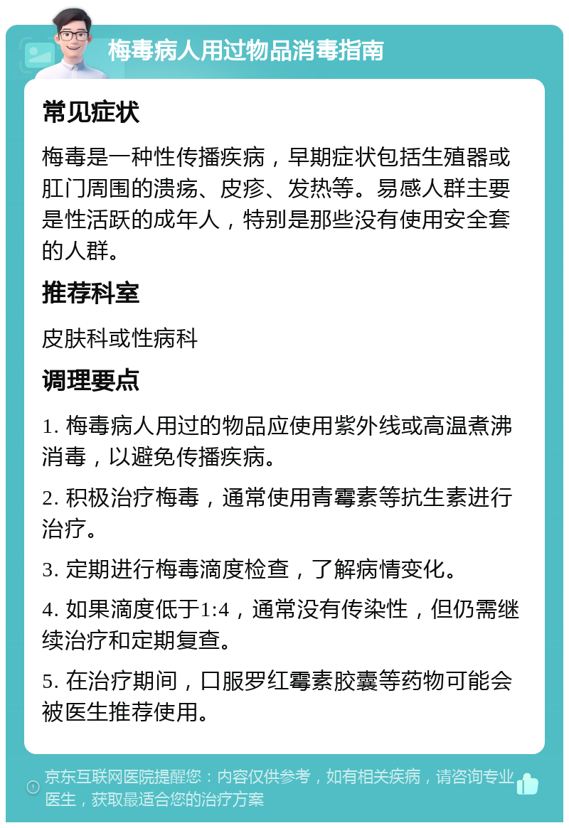 梅毒病人用过物品消毒指南 常见症状 梅毒是一种性传播疾病，早期症状包括生殖器或肛门周围的溃疡、皮疹、发热等。易感人群主要是性活跃的成年人，特别是那些没有使用安全套的人群。 推荐科室 皮肤科或性病科 调理要点 1. 梅毒病人用过的物品应使用紫外线或高温煮沸消毒，以避免传播疾病。 2. 积极治疗梅毒，通常使用青霉素等抗生素进行治疗。 3. 定期进行梅毒滴度检查，了解病情变化。 4. 如果滴度低于1:4，通常没有传染性，但仍需继续治疗和定期复查。 5. 在治疗期间，口服罗红霉素胶囊等药物可能会被医生推荐使用。