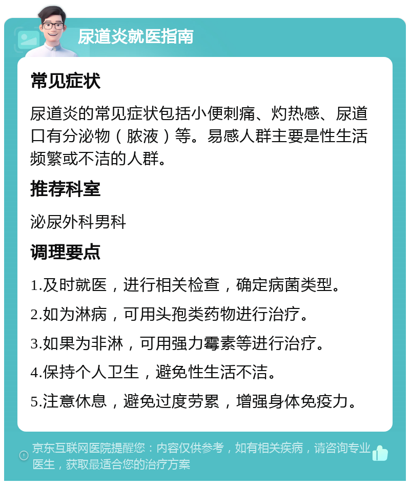 尿道炎就医指南 常见症状 尿道炎的常见症状包括小便刺痛、灼热感、尿道口有分泌物（脓液）等。易感人群主要是性生活频繁或不洁的人群。 推荐科室 泌尿外科男科 调理要点 1.及时就医，进行相关检查，确定病菌类型。 2.如为淋病，可用头孢类药物进行治疗。 3.如果为非淋，可用强力霉素等进行治疗。 4.保持个人卫生，避免性生活不洁。 5.注意休息，避免过度劳累，增强身体免疫力。