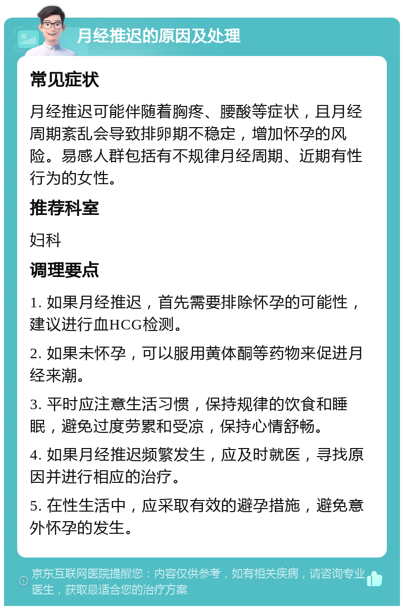 月经推迟的原因及处理 常见症状 月经推迟可能伴随着胸疼、腰酸等症状，且月经周期紊乱会导致排卵期不稳定，增加怀孕的风险。易感人群包括有不规律月经周期、近期有性行为的女性。 推荐科室 妇科 调理要点 1. 如果月经推迟，首先需要排除怀孕的可能性，建议进行血HCG检测。 2. 如果未怀孕，可以服用黄体酮等药物来促进月经来潮。 3. 平时应注意生活习惯，保持规律的饮食和睡眠，避免过度劳累和受凉，保持心情舒畅。 4. 如果月经推迟频繁发生，应及时就医，寻找原因并进行相应的治疗。 5. 在性生活中，应采取有效的避孕措施，避免意外怀孕的发生。