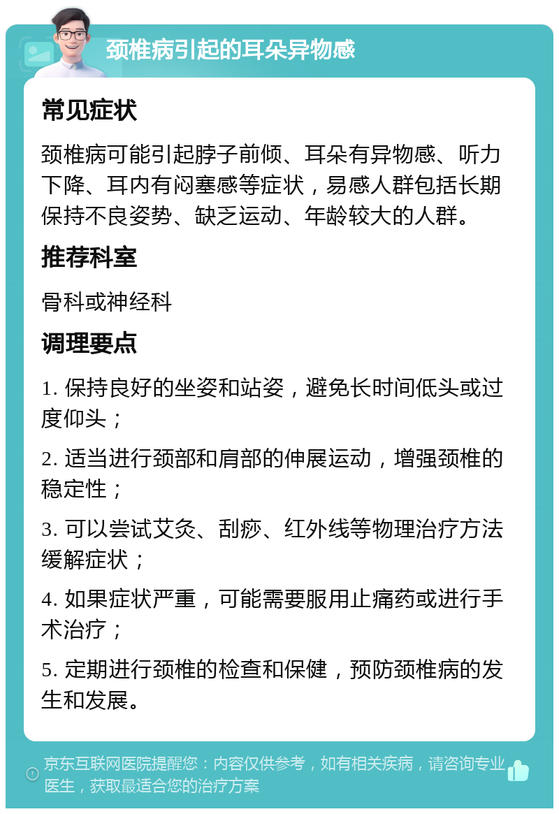 颈椎病引起的耳朵异物感 常见症状 颈椎病可能引起脖子前倾、耳朵有异物感、听力下降、耳内有闷塞感等症状，易感人群包括长期保持不良姿势、缺乏运动、年龄较大的人群。 推荐科室 骨科或神经科 调理要点 1. 保持良好的坐姿和站姿，避免长时间低头或过度仰头； 2. 适当进行颈部和肩部的伸展运动，增强颈椎的稳定性； 3. 可以尝试艾灸、刮痧、红外线等物理治疗方法缓解症状； 4. 如果症状严重，可能需要服用止痛药或进行手术治疗； 5. 定期进行颈椎的检查和保健，预防颈椎病的发生和发展。