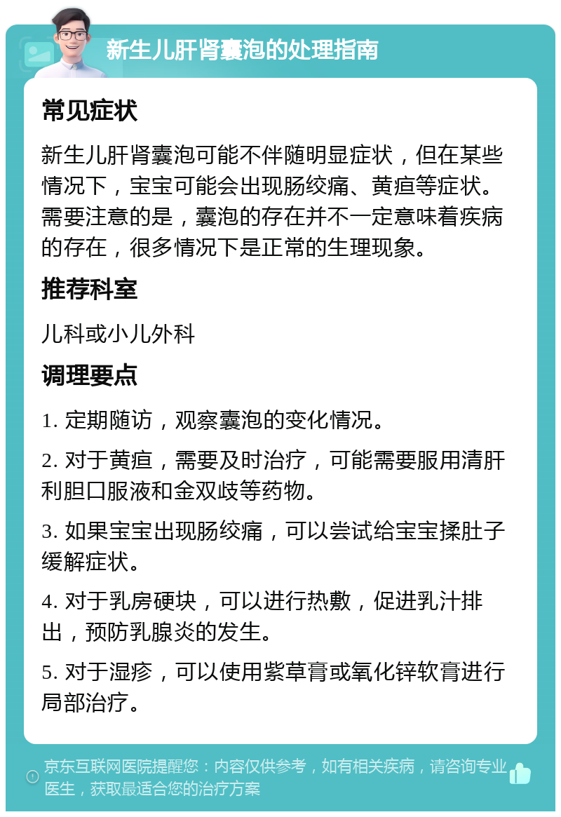 新生儿肝肾囊泡的处理指南 常见症状 新生儿肝肾囊泡可能不伴随明显症状，但在某些情况下，宝宝可能会出现肠绞痛、黄疸等症状。需要注意的是，囊泡的存在并不一定意味着疾病的存在，很多情况下是正常的生理现象。 推荐科室 儿科或小儿外科 调理要点 1. 定期随访，观察囊泡的变化情况。 2. 对于黄疸，需要及时治疗，可能需要服用清肝利胆口服液和金双歧等药物。 3. 如果宝宝出现肠绞痛，可以尝试给宝宝揉肚子缓解症状。 4. 对于乳房硬块，可以进行热敷，促进乳汁排出，预防乳腺炎的发生。 5. 对于湿疹，可以使用紫草膏或氧化锌软膏进行局部治疗。