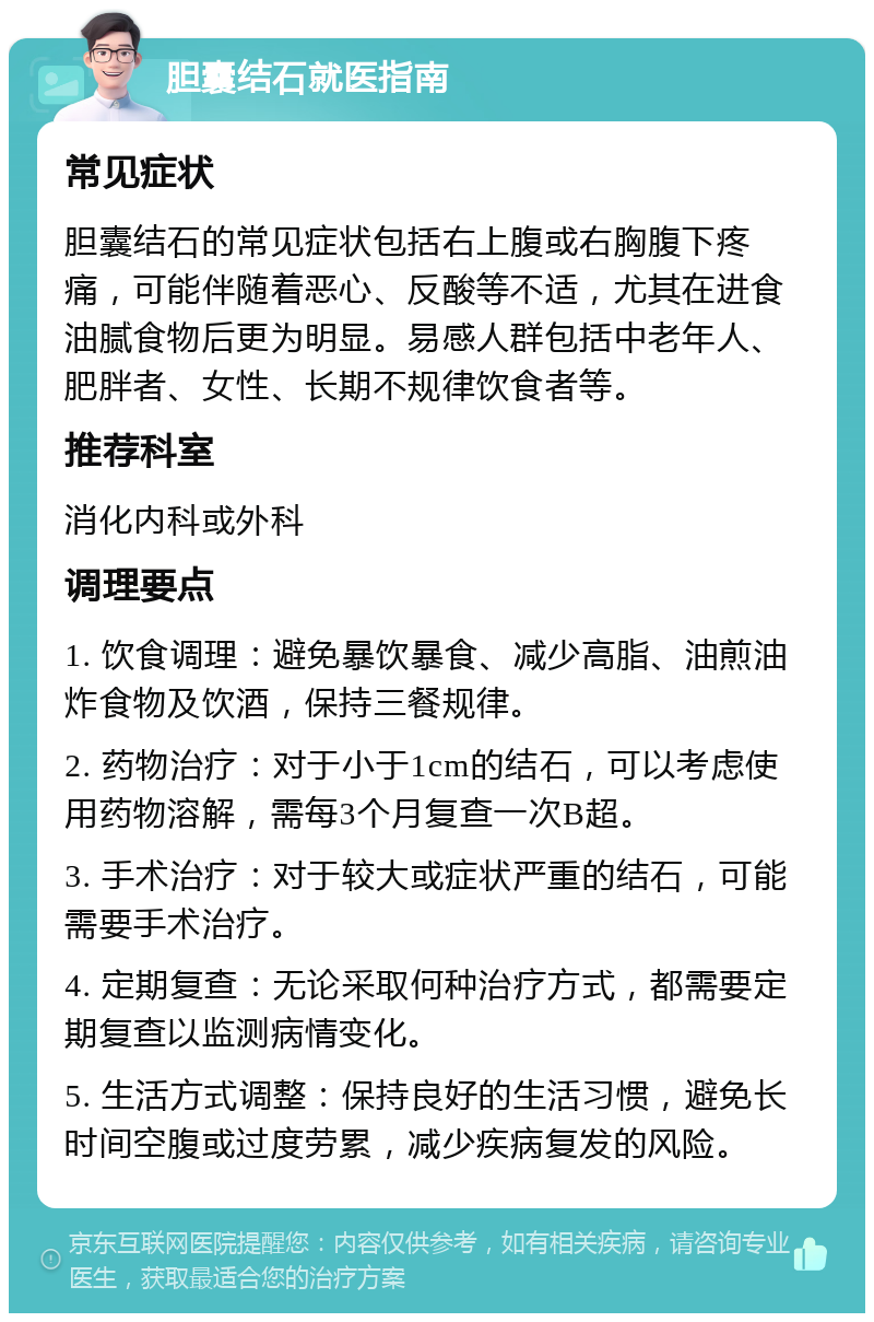 胆囊结石就医指南 常见症状 胆囊结石的常见症状包括右上腹或右胸腹下疼痛，可能伴随着恶心、反酸等不适，尤其在进食油腻食物后更为明显。易感人群包括中老年人、肥胖者、女性、长期不规律饮食者等。 推荐科室 消化内科或外科 调理要点 1. 饮食调理：避免暴饮暴食、减少高脂、油煎油炸食物及饮酒，保持三餐规律。 2. 药物治疗：对于小于1cm的结石，可以考虑使用药物溶解，需每3个月复查一次B超。 3. 手术治疗：对于较大或症状严重的结石，可能需要手术治疗。 4. 定期复查：无论采取何种治疗方式，都需要定期复查以监测病情变化。 5. 生活方式调整：保持良好的生活习惯，避免长时间空腹或过度劳累，减少疾病复发的风险。