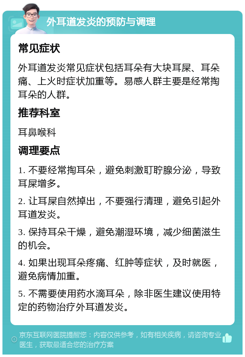 外耳道发炎的预防与调理 常见症状 外耳道发炎常见症状包括耳朵有大块耳屎、耳朵痛、上火时症状加重等。易感人群主要是经常掏耳朵的人群。 推荐科室 耳鼻喉科 调理要点 1. 不要经常掏耳朵，避免刺激耵聍腺分泌，导致耳屎增多。 2. 让耳屎自然掉出，不要强行清理，避免引起外耳道发炎。 3. 保持耳朵干燥，避免潮湿环境，减少细菌滋生的机会。 4. 如果出现耳朵疼痛、红肿等症状，及时就医，避免病情加重。 5. 不需要使用药水滴耳朵，除非医生建议使用特定的药物治疗外耳道发炎。