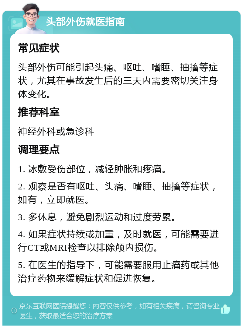 头部外伤就医指南 常见症状 头部外伤可能引起头痛、呕吐、嗜睡、抽搐等症状，尤其在事故发生后的三天内需要密切关注身体变化。 推荐科室 神经外科或急诊科 调理要点 1. 冰敷受伤部位，减轻肿胀和疼痛。 2. 观察是否有呕吐、头痛、嗜睡、抽搐等症状，如有，立即就医。 3. 多休息，避免剧烈运动和过度劳累。 4. 如果症状持续或加重，及时就医，可能需要进行CT或MRI检查以排除颅内损伤。 5. 在医生的指导下，可能需要服用止痛药或其他治疗药物来缓解症状和促进恢复。