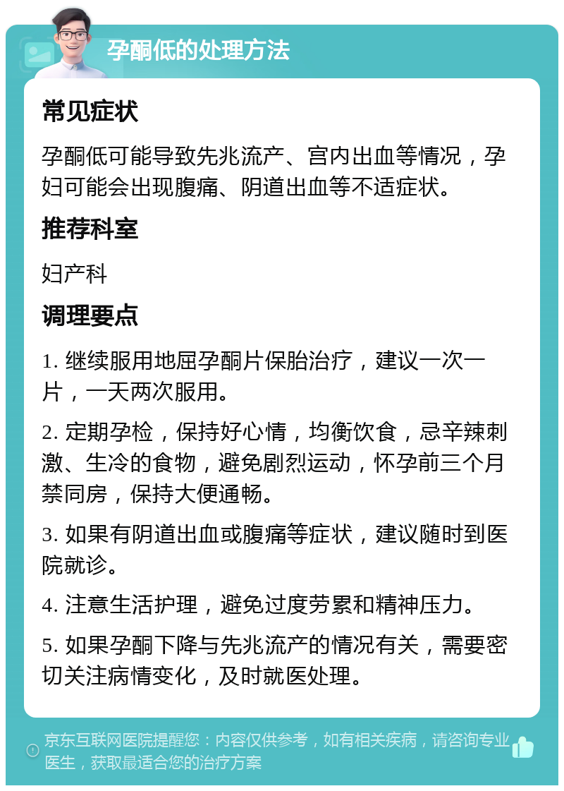 孕酮低的处理方法 常见症状 孕酮低可能导致先兆流产、宫内出血等情况，孕妇可能会出现腹痛、阴道出血等不适症状。 推荐科室 妇产科 调理要点 1. 继续服用地屈孕酮片保胎治疗，建议一次一片，一天两次服用。 2. 定期孕检，保持好心情，均衡饮食，忌辛辣刺激、生冷的食物，避免剧烈运动，怀孕前三个月禁同房，保持大便通畅。 3. 如果有阴道出血或腹痛等症状，建议随时到医院就诊。 4. 注意生活护理，避免过度劳累和精神压力。 5. 如果孕酮下降与先兆流产的情况有关，需要密切关注病情变化，及时就医处理。