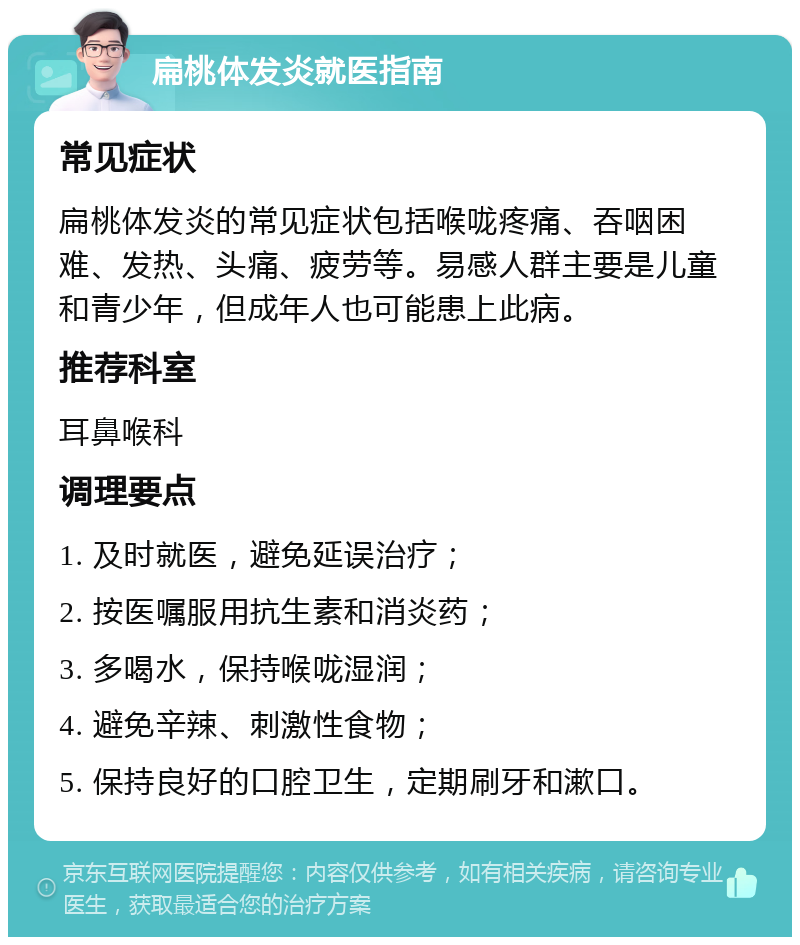 扁桃体发炎就医指南 常见症状 扁桃体发炎的常见症状包括喉咙疼痛、吞咽困难、发热、头痛、疲劳等。易感人群主要是儿童和青少年，但成年人也可能患上此病。 推荐科室 耳鼻喉科 调理要点 1. 及时就医，避免延误治疗； 2. 按医嘱服用抗生素和消炎药； 3. 多喝水，保持喉咙湿润； 4. 避免辛辣、刺激性食物； 5. 保持良好的口腔卫生，定期刷牙和漱口。