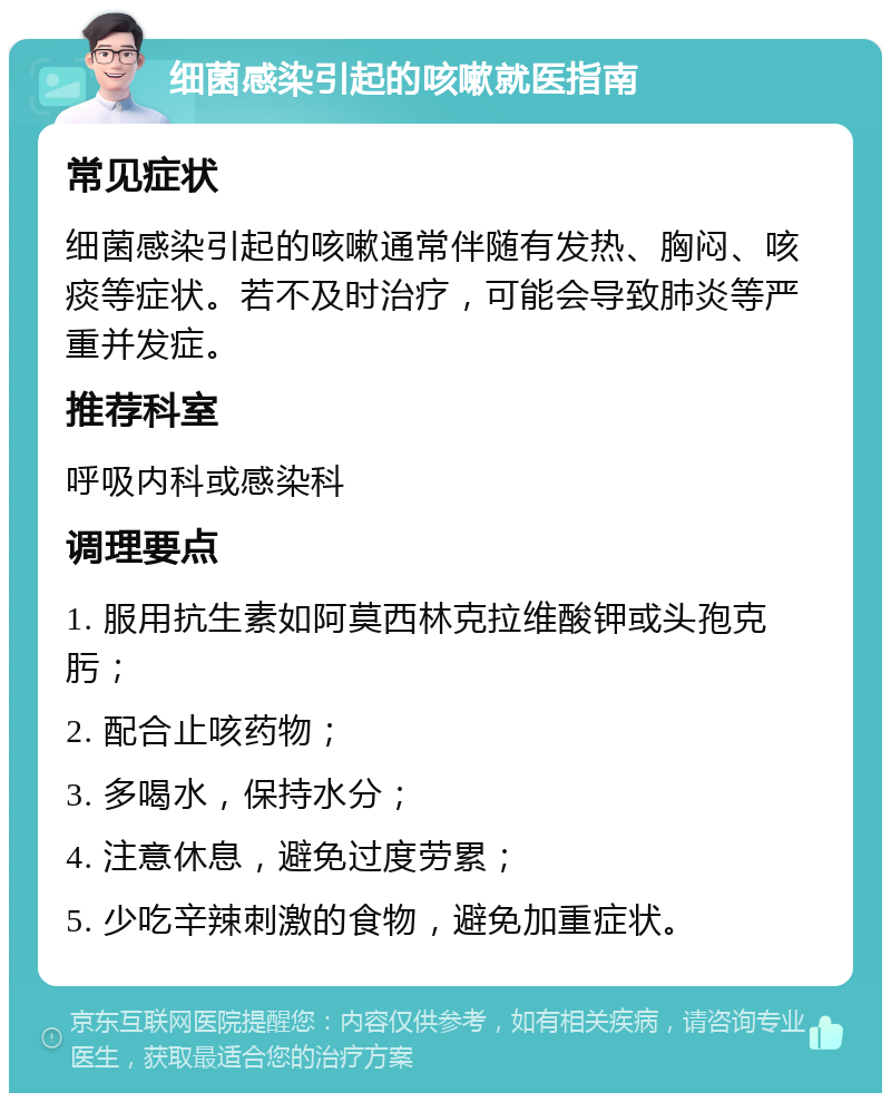 细菌感染引起的咳嗽就医指南 常见症状 细菌感染引起的咳嗽通常伴随有发热、胸闷、咳痰等症状。若不及时治疗，可能会导致肺炎等严重并发症。 推荐科室 呼吸内科或感染科 调理要点 1. 服用抗生素如阿莫西林克拉维酸钾或头孢克肟； 2. 配合止咳药物； 3. 多喝水，保持水分； 4. 注意休息，避免过度劳累； 5. 少吃辛辣刺激的食物，避免加重症状。