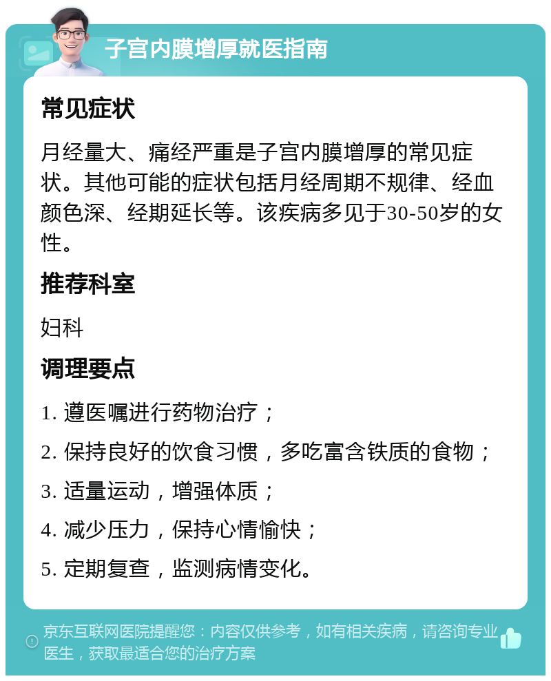 子宫内膜增厚就医指南 常见症状 月经量大、痛经严重是子宫内膜增厚的常见症状。其他可能的症状包括月经周期不规律、经血颜色深、经期延长等。该疾病多见于30-50岁的女性。 推荐科室 妇科 调理要点 1. 遵医嘱进行药物治疗； 2. 保持良好的饮食习惯，多吃富含铁质的食物； 3. 适量运动，增强体质； 4. 减少压力，保持心情愉快； 5. 定期复查，监测病情变化。