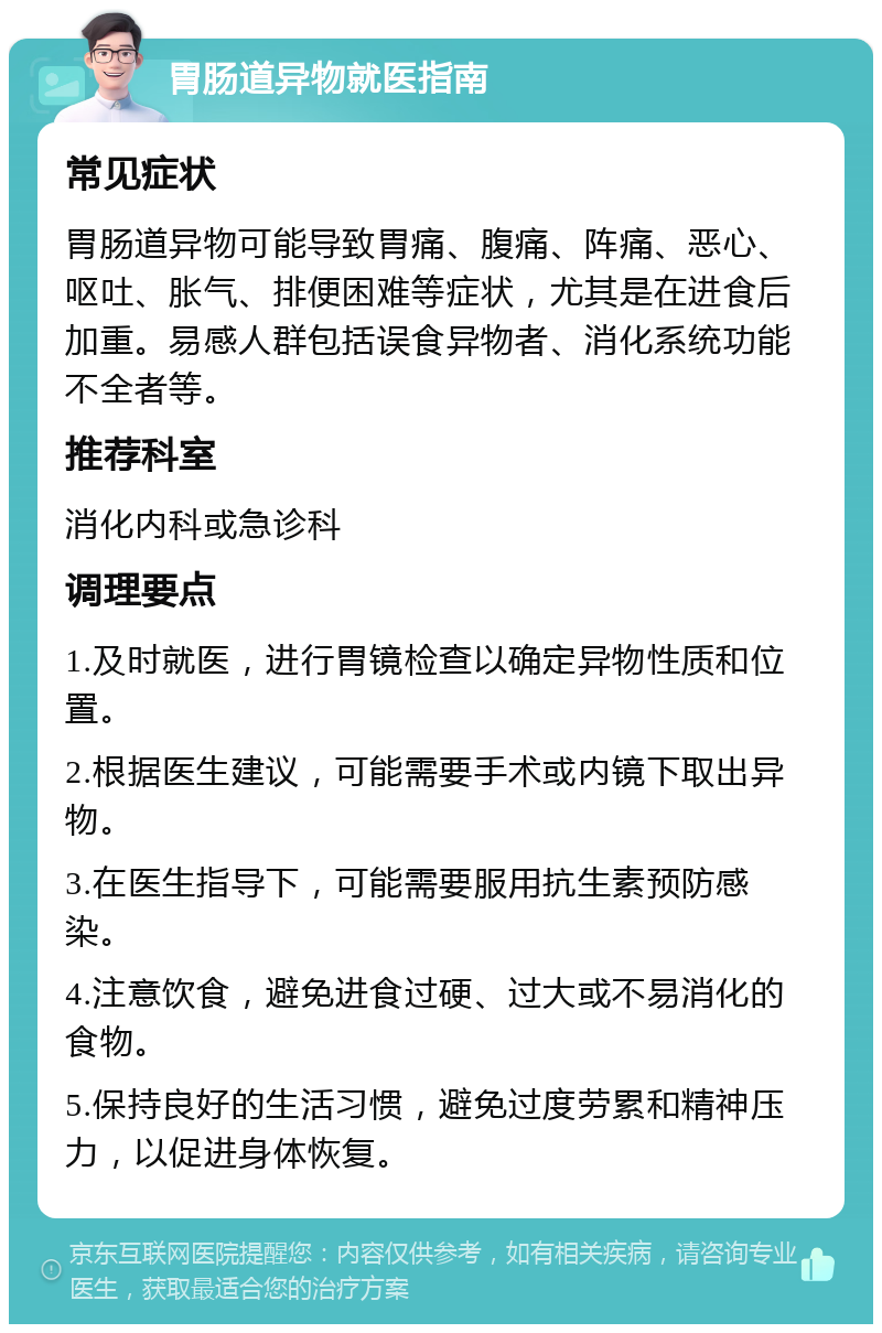 胃肠道异物就医指南 常见症状 胃肠道异物可能导致胃痛、腹痛、阵痛、恶心、呕吐、胀气、排便困难等症状，尤其是在进食后加重。易感人群包括误食异物者、消化系统功能不全者等。 推荐科室 消化内科或急诊科 调理要点 1.及时就医，进行胃镜检查以确定异物性质和位置。 2.根据医生建议，可能需要手术或内镜下取出异物。 3.在医生指导下，可能需要服用抗生素预防感染。 4.注意饮食，避免进食过硬、过大或不易消化的食物。 5.保持良好的生活习惯，避免过度劳累和精神压力，以促进身体恢复。