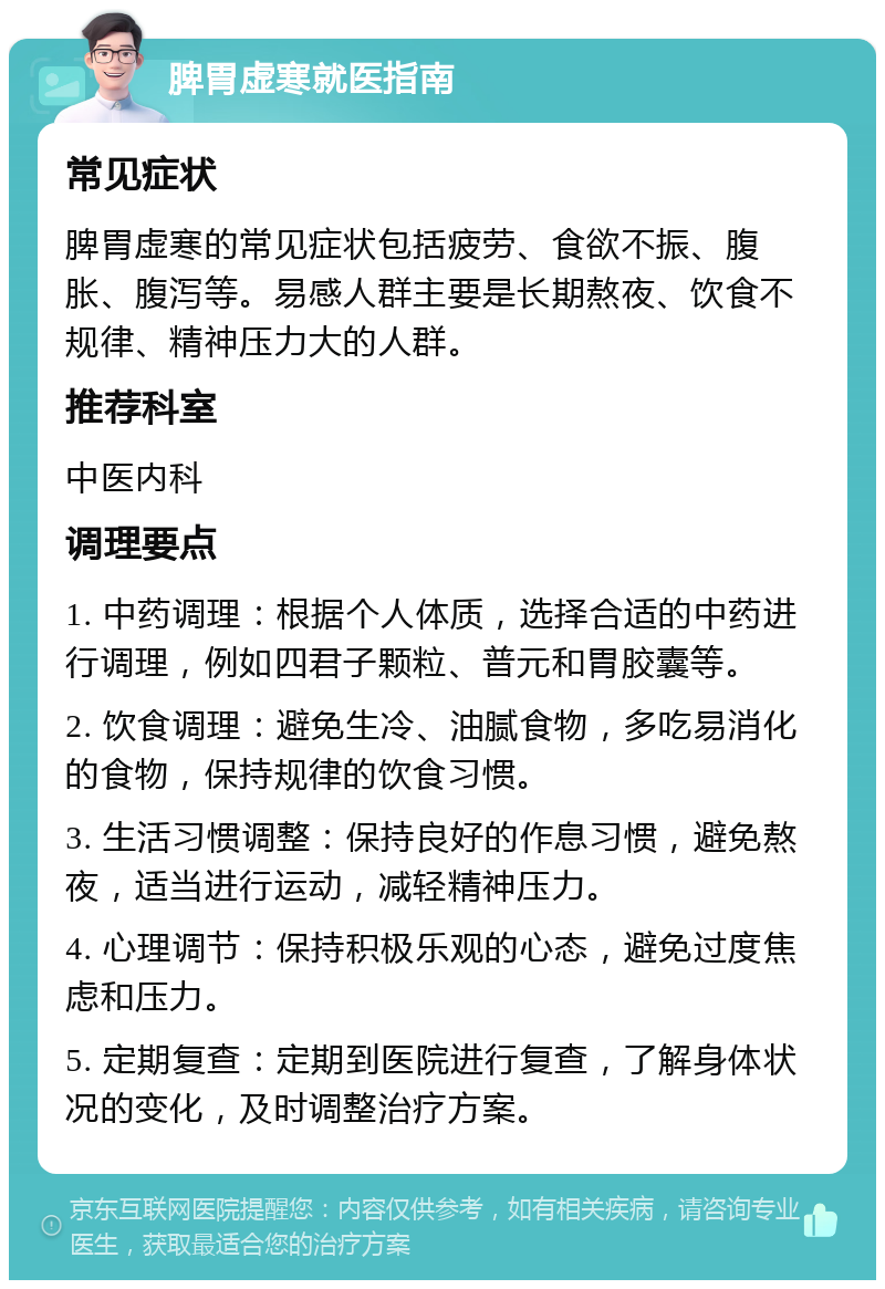 脾胃虚寒就医指南 常见症状 脾胃虚寒的常见症状包括疲劳、食欲不振、腹胀、腹泻等。易感人群主要是长期熬夜、饮食不规律、精神压力大的人群。 推荐科室 中医内科 调理要点 1. 中药调理：根据个人体质，选择合适的中药进行调理，例如四君子颗粒、普元和胃胶囊等。 2. 饮食调理：避免生冷、油腻食物，多吃易消化的食物，保持规律的饮食习惯。 3. 生活习惯调整：保持良好的作息习惯，避免熬夜，适当进行运动，减轻精神压力。 4. 心理调节：保持积极乐观的心态，避免过度焦虑和压力。 5. 定期复查：定期到医院进行复查，了解身体状况的变化，及时调整治疗方案。