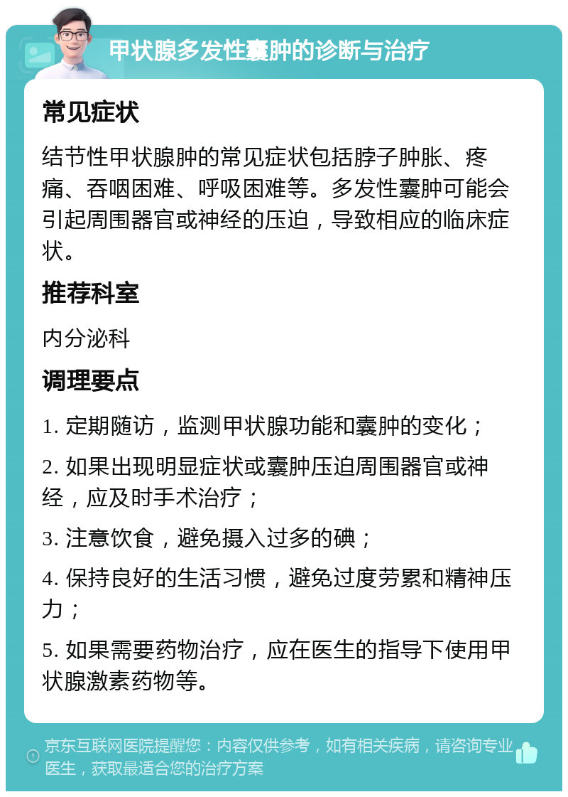 甲状腺多发性囊肿的诊断与治疗 常见症状 结节性甲状腺肿的常见症状包括脖子肿胀、疼痛、吞咽困难、呼吸困难等。多发性囊肿可能会引起周围器官或神经的压迫，导致相应的临床症状。 推荐科室 内分泌科 调理要点 1. 定期随访，监测甲状腺功能和囊肿的变化； 2. 如果出现明显症状或囊肿压迫周围器官或神经，应及时手术治疗； 3. 注意饮食，避免摄入过多的碘； 4. 保持良好的生活习惯，避免过度劳累和精神压力； 5. 如果需要药物治疗，应在医生的指导下使用甲状腺激素药物等。