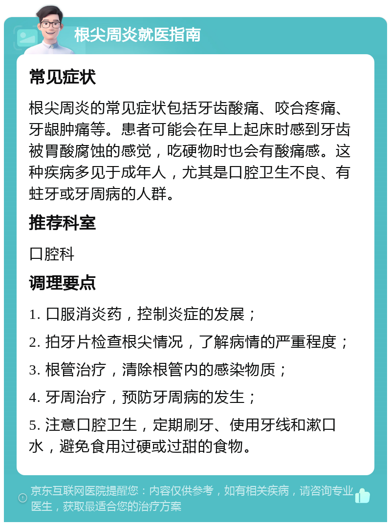 根尖周炎就医指南 常见症状 根尖周炎的常见症状包括牙齿酸痛、咬合疼痛、牙龈肿痛等。患者可能会在早上起床时感到牙齿被胃酸腐蚀的感觉，吃硬物时也会有酸痛感。这种疾病多见于成年人，尤其是口腔卫生不良、有蛀牙或牙周病的人群。 推荐科室 口腔科 调理要点 1. 口服消炎药，控制炎症的发展； 2. 拍牙片检查根尖情况，了解病情的严重程度； 3. 根管治疗，清除根管内的感染物质； 4. 牙周治疗，预防牙周病的发生； 5. 注意口腔卫生，定期刷牙、使用牙线和漱口水，避免食用过硬或过甜的食物。