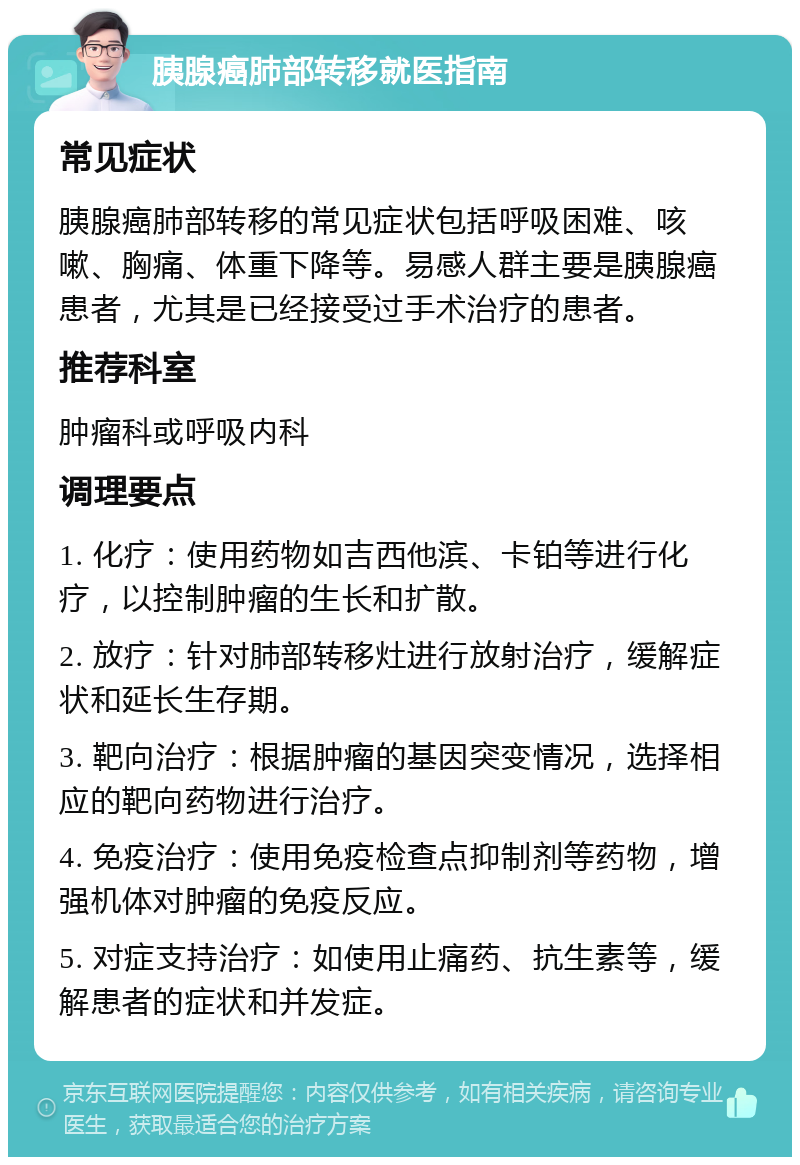 胰腺癌肺部转移就医指南 常见症状 胰腺癌肺部转移的常见症状包括呼吸困难、咳嗽、胸痛、体重下降等。易感人群主要是胰腺癌患者，尤其是已经接受过手术治疗的患者。 推荐科室 肿瘤科或呼吸内科 调理要点 1. 化疗：使用药物如吉西他滨、卡铂等进行化疗，以控制肿瘤的生长和扩散。 2. 放疗：针对肺部转移灶进行放射治疗，缓解症状和延长生存期。 3. 靶向治疗：根据肿瘤的基因突变情况，选择相应的靶向药物进行治疗。 4. 免疫治疗：使用免疫检查点抑制剂等药物，增强机体对肿瘤的免疫反应。 5. 对症支持治疗：如使用止痛药、抗生素等，缓解患者的症状和并发症。