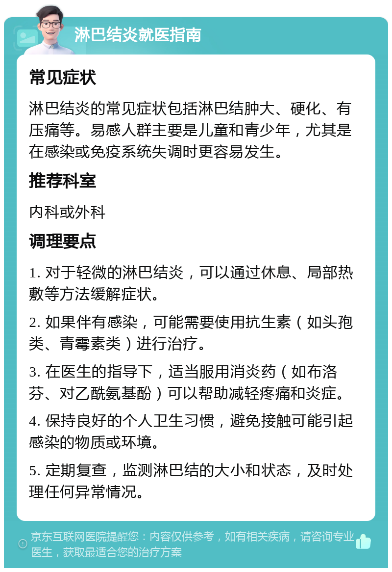 淋巴结炎就医指南 常见症状 淋巴结炎的常见症状包括淋巴结肿大、硬化、有压痛等。易感人群主要是儿童和青少年，尤其是在感染或免疫系统失调时更容易发生。 推荐科室 内科或外科 调理要点 1. 对于轻微的淋巴结炎，可以通过休息、局部热敷等方法缓解症状。 2. 如果伴有感染，可能需要使用抗生素（如头孢类、青霉素类）进行治疗。 3. 在医生的指导下，适当服用消炎药（如布洛芬、对乙酰氨基酚）可以帮助减轻疼痛和炎症。 4. 保持良好的个人卫生习惯，避免接触可能引起感染的物质或环境。 5. 定期复查，监测淋巴结的大小和状态，及时处理任何异常情况。