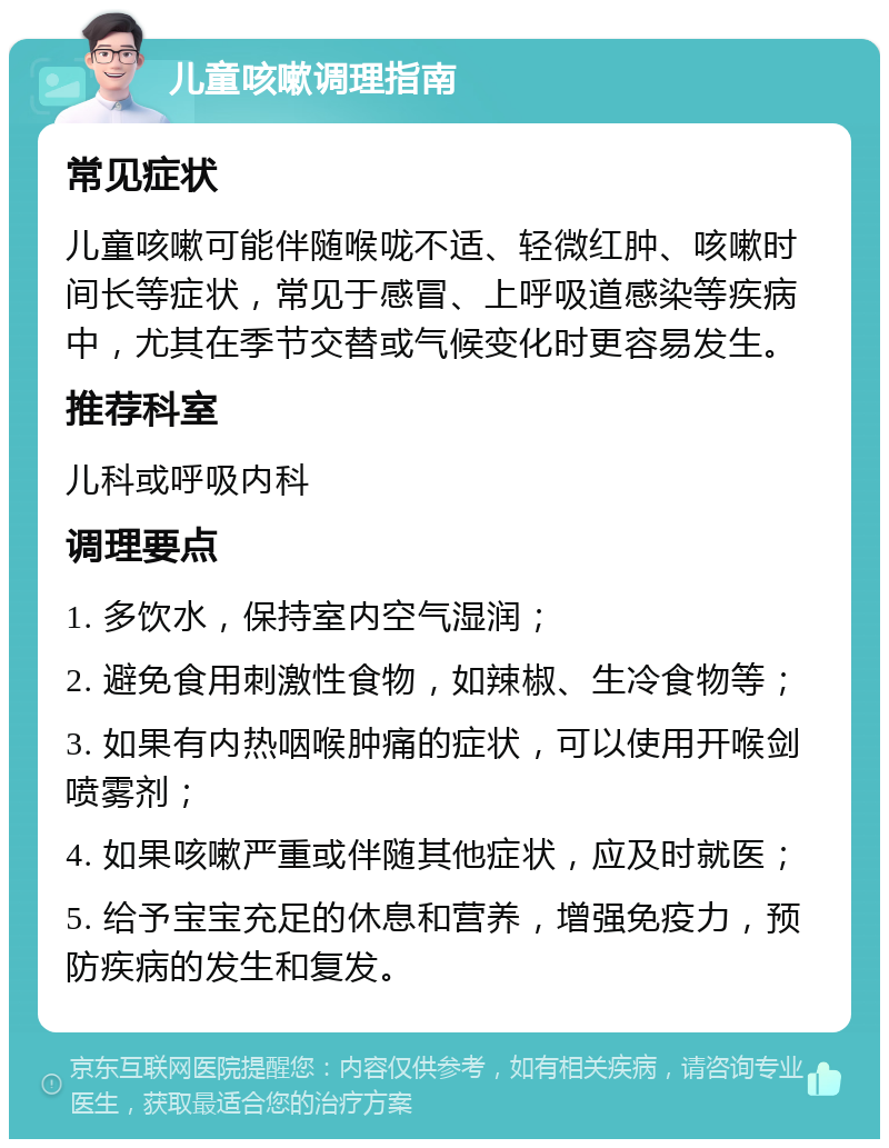 儿童咳嗽调理指南 常见症状 儿童咳嗽可能伴随喉咙不适、轻微红肿、咳嗽时间长等症状，常见于感冒、上呼吸道感染等疾病中，尤其在季节交替或气候变化时更容易发生。 推荐科室 儿科或呼吸内科 调理要点 1. 多饮水，保持室内空气湿润； 2. 避免食用刺激性食物，如辣椒、生冷食物等； 3. 如果有内热咽喉肿痛的症状，可以使用开喉剑喷雾剂； 4. 如果咳嗽严重或伴随其他症状，应及时就医； 5. 给予宝宝充足的休息和营养，增强免疫力，预防疾病的发生和复发。