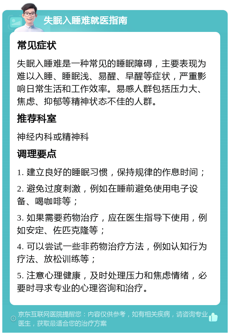 失眠入睡难就医指南 常见症状 失眠入睡难是一种常见的睡眠障碍，主要表现为难以入睡、睡眠浅、易醒、早醒等症状，严重影响日常生活和工作效率。易感人群包括压力大、焦虑、抑郁等精神状态不佳的人群。 推荐科室 神经内科或精神科 调理要点 1. 建立良好的睡眠习惯，保持规律的作息时间； 2. 避免过度刺激，例如在睡前避免使用电子设备、喝咖啡等； 3. 如果需要药物治疗，应在医生指导下使用，例如安定、佐匹克隆等； 4. 可以尝试一些非药物治疗方法，例如认知行为疗法、放松训练等； 5. 注意心理健康，及时处理压力和焦虑情绪，必要时寻求专业的心理咨询和治疗。