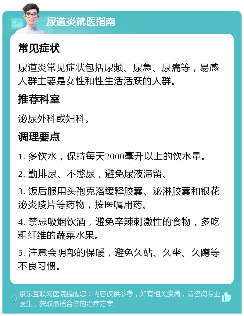 尿道炎就医指南 常见症状 尿道炎常见症状包括尿频、尿急、尿痛等，易感人群主要是女性和性生活活跃的人群。 推荐科室 泌尿外科或妇科。 调理要点 1. 多饮水，保持每天2000毫升以上的饮水量。 2. 勤排尿、不憋尿，避免尿液滞留。 3. 饭后服用头孢克洛缓释胶囊、泌淋胶囊和银花泌炎陵片等药物，按医嘱用药。 4. 禁忌吸烟饮酒，避免辛辣刺激性的食物，多吃粗纤维的蔬菜水果。 5. 注意会阴部的保暖，避免久站、久坐、久蹲等不良习惯。