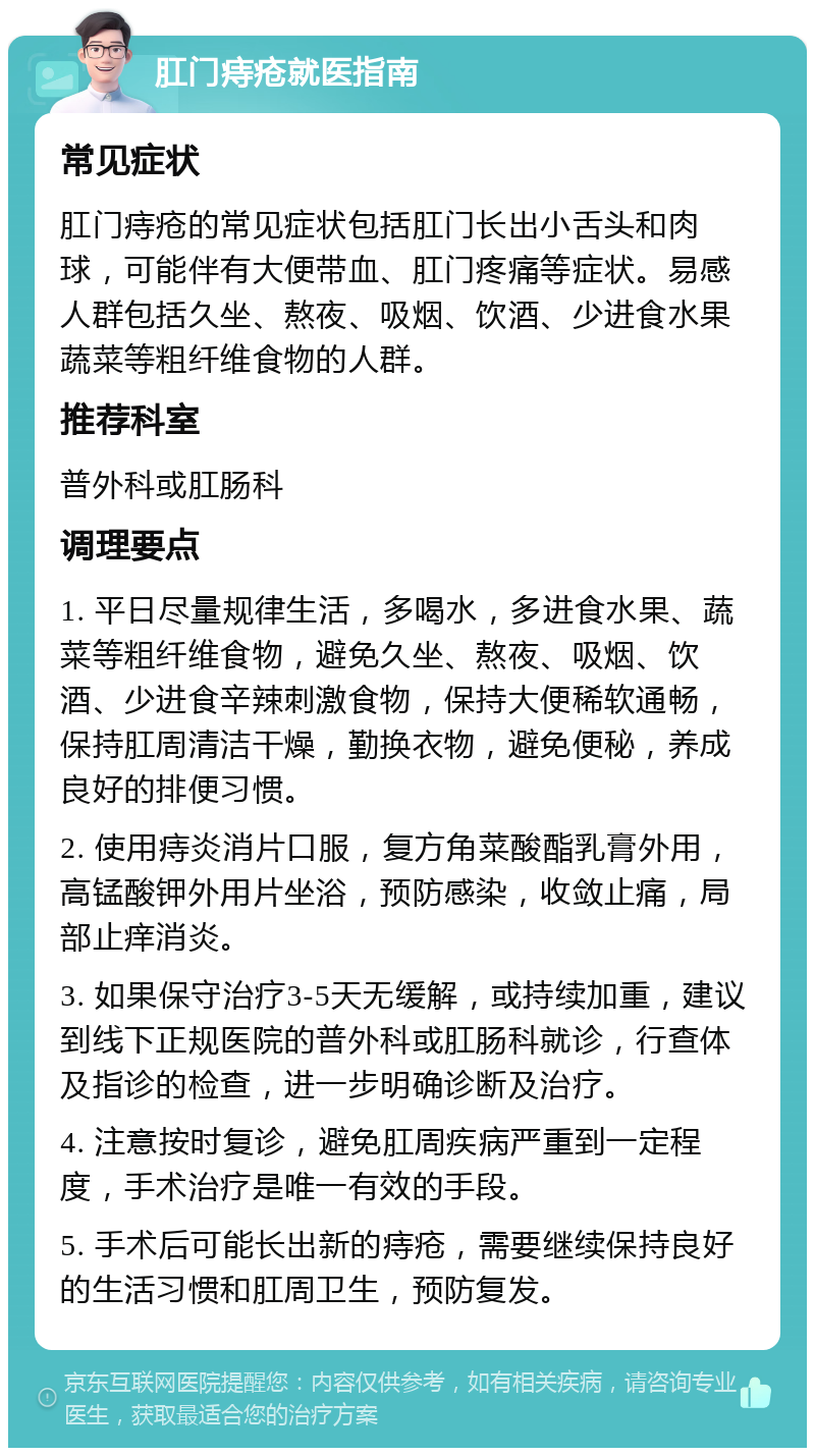 肛门痔疮就医指南 常见症状 肛门痔疮的常见症状包括肛门长出小舌头和肉球，可能伴有大便带血、肛门疼痛等症状。易感人群包括久坐、熬夜、吸烟、饮酒、少进食水果蔬菜等粗纤维食物的人群。 推荐科室 普外科或肛肠科 调理要点 1. 平日尽量规律生活，多喝水，多进食水果、蔬菜等粗纤维食物，避免久坐、熬夜、吸烟、饮酒、少进食辛辣刺激食物，保持大便稀软通畅，保持肛周清洁干燥，勤换衣物，避免便秘，养成良好的排便习惯。 2. 使用痔炎消片口服，复方角菜酸酯乳膏外用，高锰酸钾外用片坐浴，预防感染，收敛止痛，局部止痒消炎。 3. 如果保守治疗3-5天无缓解，或持续加重，建议到线下正规医院的普外科或肛肠科就诊，行查体及指诊的检查，进一步明确诊断及治疗。 4. 注意按时复诊，避免肛周疾病严重到一定程度，手术治疗是唯一有效的手段。 5. 手术后可能长出新的痔疮，需要继续保持良好的生活习惯和肛周卫生，预防复发。