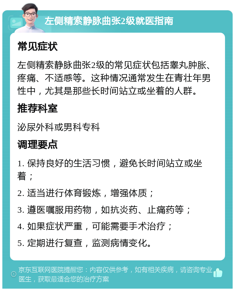 左侧精索静脉曲张2级就医指南 常见症状 左侧精索静脉曲张2级的常见症状包括睾丸肿胀、疼痛、不适感等。这种情况通常发生在青壮年男性中，尤其是那些长时间站立或坐着的人群。 推荐科室 泌尿外科或男科专科 调理要点 1. 保持良好的生活习惯，避免长时间站立或坐着； 2. 适当进行体育锻炼，增强体质； 3. 遵医嘱服用药物，如抗炎药、止痛药等； 4. 如果症状严重，可能需要手术治疗； 5. 定期进行复查，监测病情变化。