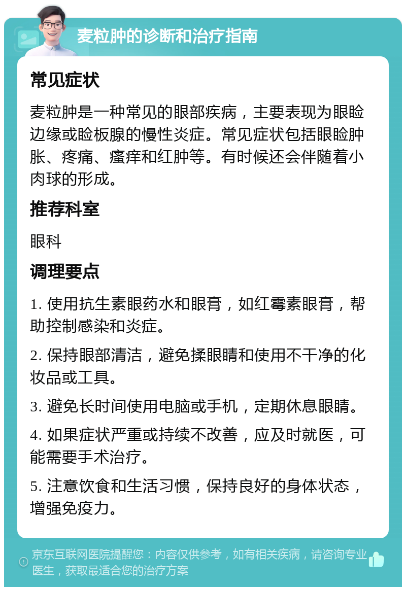 麦粒肿的诊断和治疗指南 常见症状 麦粒肿是一种常见的眼部疾病，主要表现为眼睑边缘或睑板腺的慢性炎症。常见症状包括眼睑肿胀、疼痛、瘙痒和红肿等。有时候还会伴随着小肉球的形成。 推荐科室 眼科 调理要点 1. 使用抗生素眼药水和眼膏，如红霉素眼膏，帮助控制感染和炎症。 2. 保持眼部清洁，避免揉眼睛和使用不干净的化妆品或工具。 3. 避免长时间使用电脑或手机，定期休息眼睛。 4. 如果症状严重或持续不改善，应及时就医，可能需要手术治疗。 5. 注意饮食和生活习惯，保持良好的身体状态，增强免疫力。