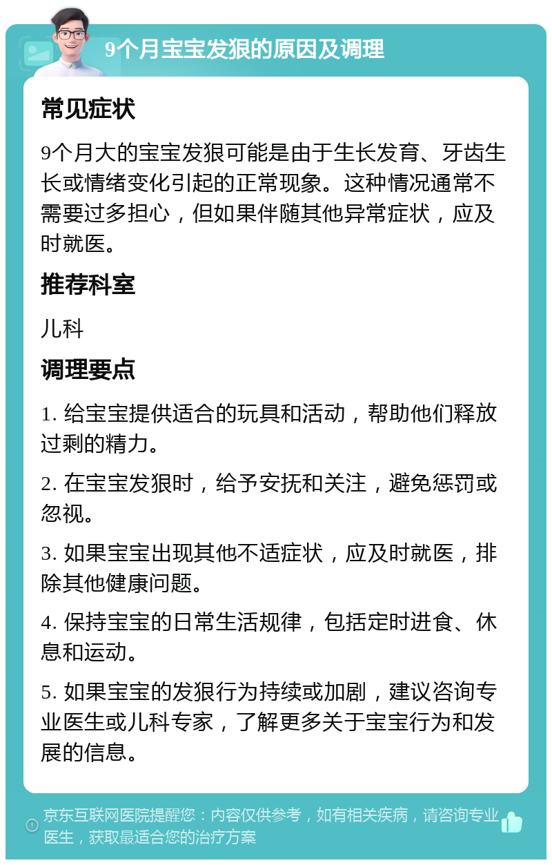 9个月宝宝发狠的原因及调理 常见症状 9个月大的宝宝发狠可能是由于生长发育、牙齿生长或情绪变化引起的正常现象。这种情况通常不需要过多担心，但如果伴随其他异常症状，应及时就医。 推荐科室 儿科 调理要点 1. 给宝宝提供适合的玩具和活动，帮助他们释放过剩的精力。 2. 在宝宝发狠时，给予安抚和关注，避免惩罚或忽视。 3. 如果宝宝出现其他不适症状，应及时就医，排除其他健康问题。 4. 保持宝宝的日常生活规律，包括定时进食、休息和运动。 5. 如果宝宝的发狠行为持续或加剧，建议咨询专业医生或儿科专家，了解更多关于宝宝行为和发展的信息。