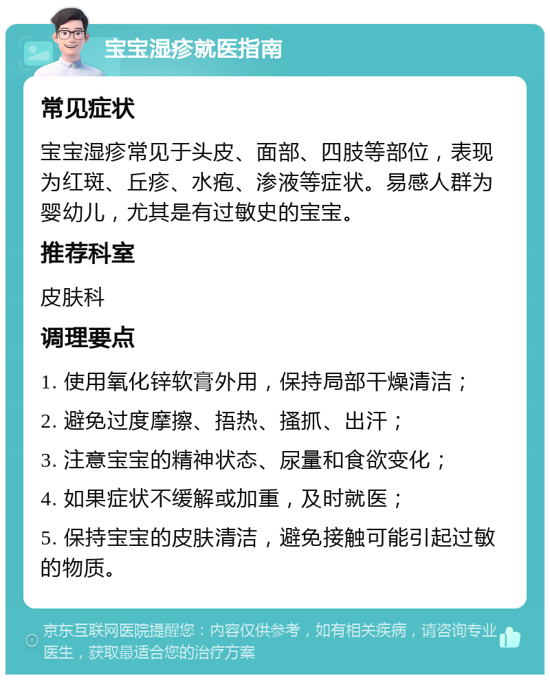 宝宝湿疹就医指南 常见症状 宝宝湿疹常见于头皮、面部、四肢等部位，表现为红斑、丘疹、水疱、渗液等症状。易感人群为婴幼儿，尤其是有过敏史的宝宝。 推荐科室 皮肤科 调理要点 1. 使用氧化锌软膏外用，保持局部干燥清洁； 2. 避免过度摩擦、捂热、搔抓、出汗； 3. 注意宝宝的精神状态、尿量和食欲变化； 4. 如果症状不缓解或加重，及时就医； 5. 保持宝宝的皮肤清洁，避免接触可能引起过敏的物质。