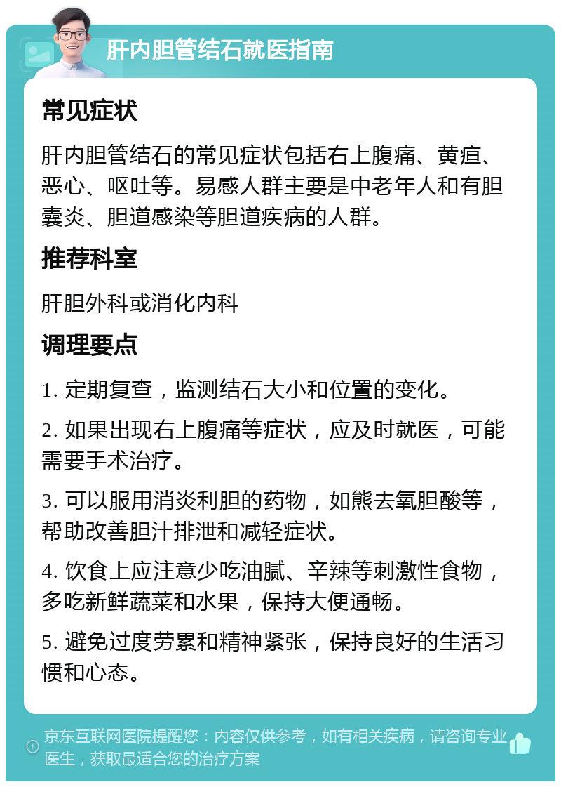 肝内胆管结石就医指南 常见症状 肝内胆管结石的常见症状包括右上腹痛、黄疸、恶心、呕吐等。易感人群主要是中老年人和有胆囊炎、胆道感染等胆道疾病的人群。 推荐科室 肝胆外科或消化内科 调理要点 1. 定期复查，监测结石大小和位置的变化。 2. 如果出现右上腹痛等症状，应及时就医，可能需要手术治疗。 3. 可以服用消炎利胆的药物，如熊去氧胆酸等，帮助改善胆汁排泄和减轻症状。 4. 饮食上应注意少吃油腻、辛辣等刺激性食物，多吃新鲜蔬菜和水果，保持大便通畅。 5. 避免过度劳累和精神紧张，保持良好的生活习惯和心态。