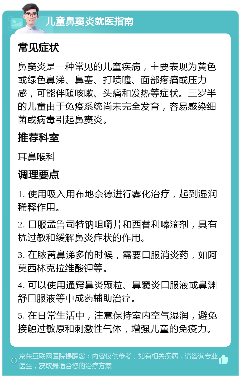 儿童鼻窦炎就医指南 常见症状 鼻窦炎是一种常见的儿童疾病，主要表现为黄色或绿色鼻涕、鼻塞、打喷嚏、面部疼痛或压力感，可能伴随咳嗽、头痛和发热等症状。三岁半的儿童由于免疫系统尚未完全发育，容易感染细菌或病毒引起鼻窦炎。 推荐科室 耳鼻喉科 调理要点 1. 使用吸入用布地奈德进行雾化治疗，起到湿润稀释作用。 2. 口服孟鲁司特钠咀嚼片和西替利嗪滴剂，具有抗过敏和缓解鼻炎症状的作用。 3. 在脓黄鼻涕多的时候，需要口服消炎药，如阿莫西林克拉维酸钾等。 4. 可以使用通窍鼻炎颗粒、鼻窦炎口服液或鼻渊舒口服液等中成药辅助治疗。 5. 在日常生活中，注意保持室内空气湿润，避免接触过敏原和刺激性气体，增强儿童的免疫力。