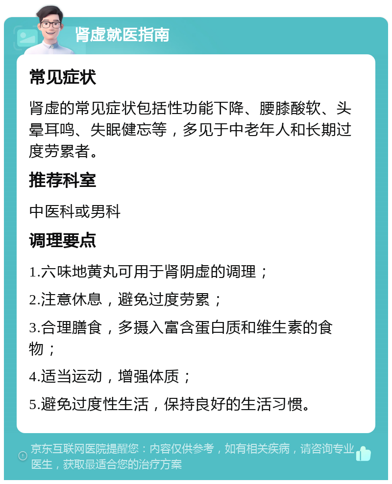 肾虚就医指南 常见症状 肾虚的常见症状包括性功能下降、腰膝酸软、头晕耳鸣、失眠健忘等，多见于中老年人和长期过度劳累者。 推荐科室 中医科或男科 调理要点 1.六味地黄丸可用于肾阴虚的调理； 2.注意休息，避免过度劳累； 3.合理膳食，多摄入富含蛋白质和维生素的食物； 4.适当运动，增强体质； 5.避免过度性生活，保持良好的生活习惯。