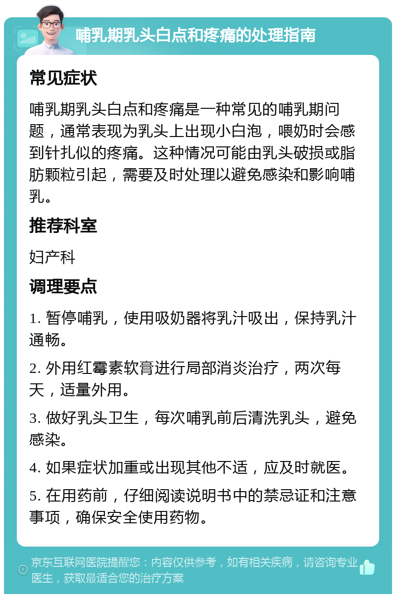 哺乳期乳头白点和疼痛的处理指南 常见症状 哺乳期乳头白点和疼痛是一种常见的哺乳期问题，通常表现为乳头上出现小白泡，喂奶时会感到针扎似的疼痛。这种情况可能由乳头破损或脂肪颗粒引起，需要及时处理以避免感染和影响哺乳。 推荐科室 妇产科 调理要点 1. 暂停哺乳，使用吸奶器将乳汁吸出，保持乳汁通畅。 2. 外用红霉素软膏进行局部消炎治疗，两次每天，适量外用。 3. 做好乳头卫生，每次哺乳前后清洗乳头，避免感染。 4. 如果症状加重或出现其他不适，应及时就医。 5. 在用药前，仔细阅读说明书中的禁忌证和注意事项，确保安全使用药物。