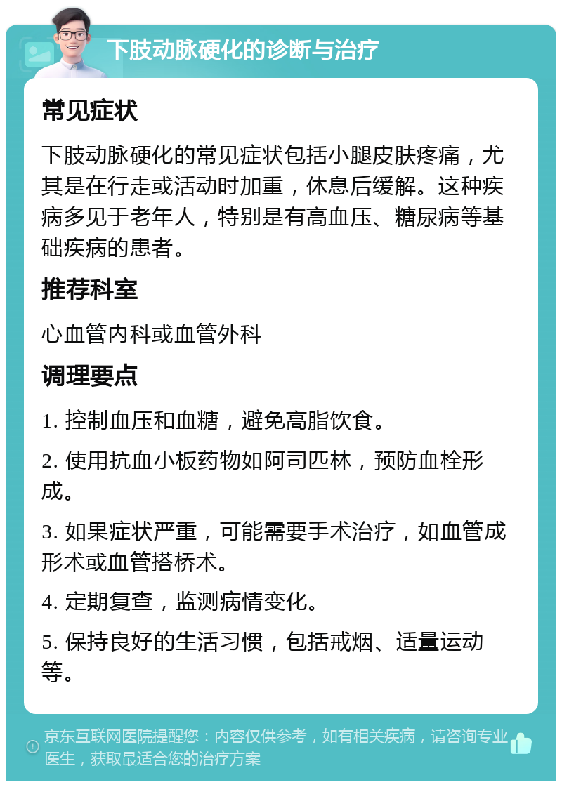 下肢动脉硬化的诊断与治疗 常见症状 下肢动脉硬化的常见症状包括小腿皮肤疼痛，尤其是在行走或活动时加重，休息后缓解。这种疾病多见于老年人，特别是有高血压、糖尿病等基础疾病的患者。 推荐科室 心血管内科或血管外科 调理要点 1. 控制血压和血糖，避免高脂饮食。 2. 使用抗血小板药物如阿司匹林，预防血栓形成。 3. 如果症状严重，可能需要手术治疗，如血管成形术或血管搭桥术。 4. 定期复查，监测病情变化。 5. 保持良好的生活习惯，包括戒烟、适量运动等。