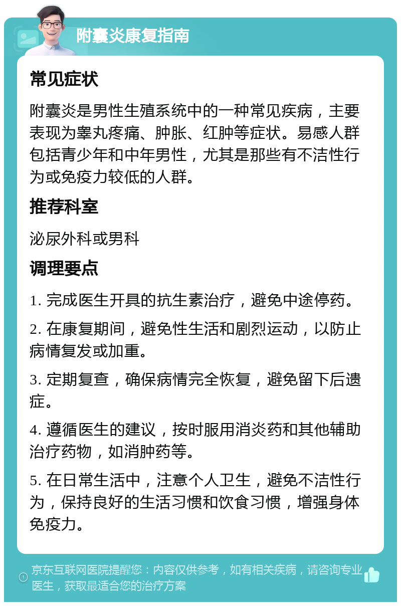 附囊炎康复指南 常见症状 附囊炎是男性生殖系统中的一种常见疾病，主要表现为睾丸疼痛、肿胀、红肿等症状。易感人群包括青少年和中年男性，尤其是那些有不洁性行为或免疫力较低的人群。 推荐科室 泌尿外科或男科 调理要点 1. 完成医生开具的抗生素治疗，避免中途停药。 2. 在康复期间，避免性生活和剧烈运动，以防止病情复发或加重。 3. 定期复查，确保病情完全恢复，避免留下后遗症。 4. 遵循医生的建议，按时服用消炎药和其他辅助治疗药物，如消肿药等。 5. 在日常生活中，注意个人卫生，避免不洁性行为，保持良好的生活习惯和饮食习惯，增强身体免疫力。