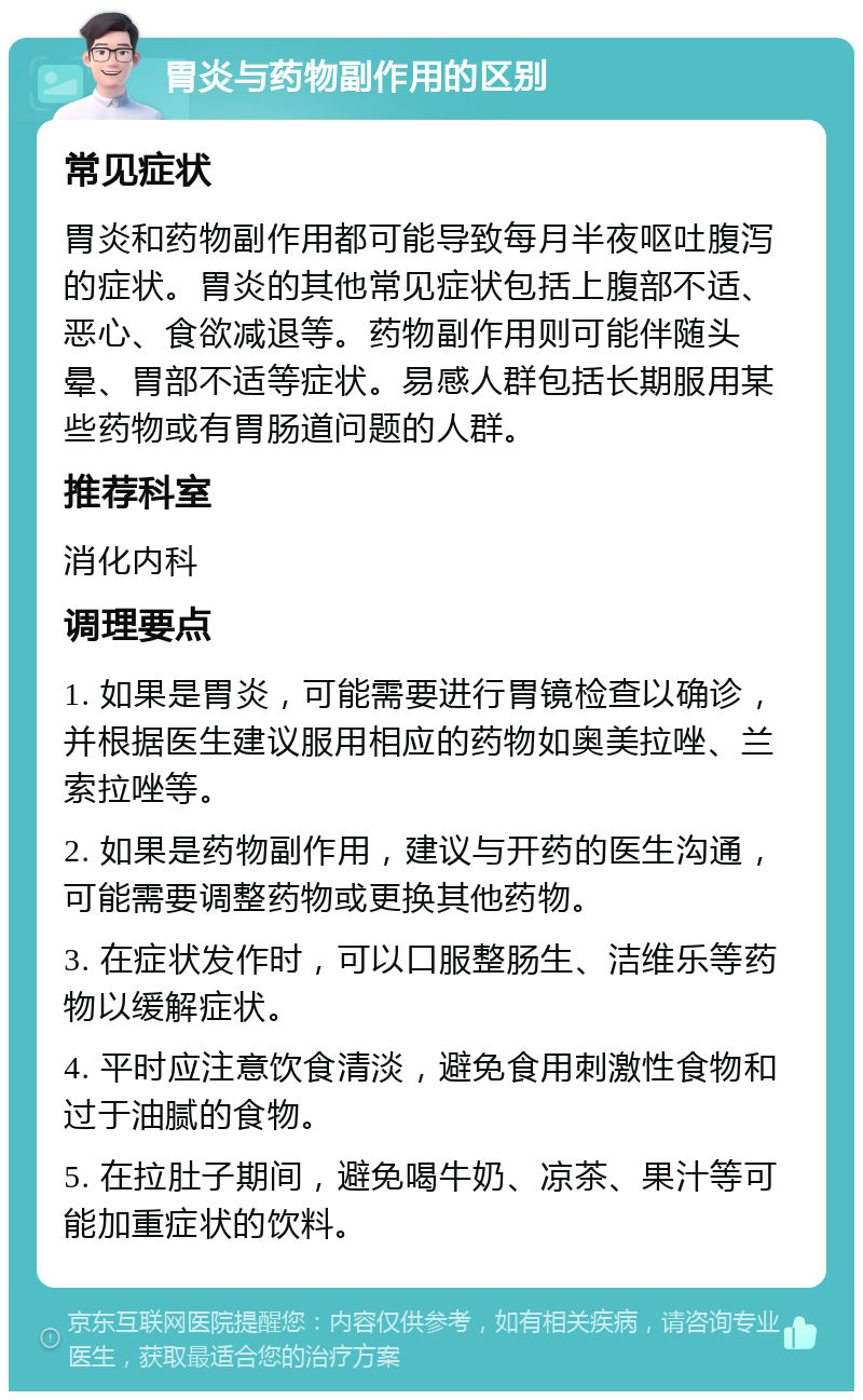 胃炎与药物副作用的区别 常见症状 胃炎和药物副作用都可能导致每月半夜呕吐腹泻的症状。胃炎的其他常见症状包括上腹部不适、恶心、食欲减退等。药物副作用则可能伴随头晕、胃部不适等症状。易感人群包括长期服用某些药物或有胃肠道问题的人群。 推荐科室 消化内科 调理要点 1. 如果是胃炎，可能需要进行胃镜检查以确诊，并根据医生建议服用相应的药物如奥美拉唑、兰索拉唑等。 2. 如果是药物副作用，建议与开药的医生沟通，可能需要调整药物或更换其他药物。 3. 在症状发作时，可以口服整肠生、洁维乐等药物以缓解症状。 4. 平时应注意饮食清淡，避免食用刺激性食物和过于油腻的食物。 5. 在拉肚子期间，避免喝牛奶、凉茶、果汁等可能加重症状的饮料。