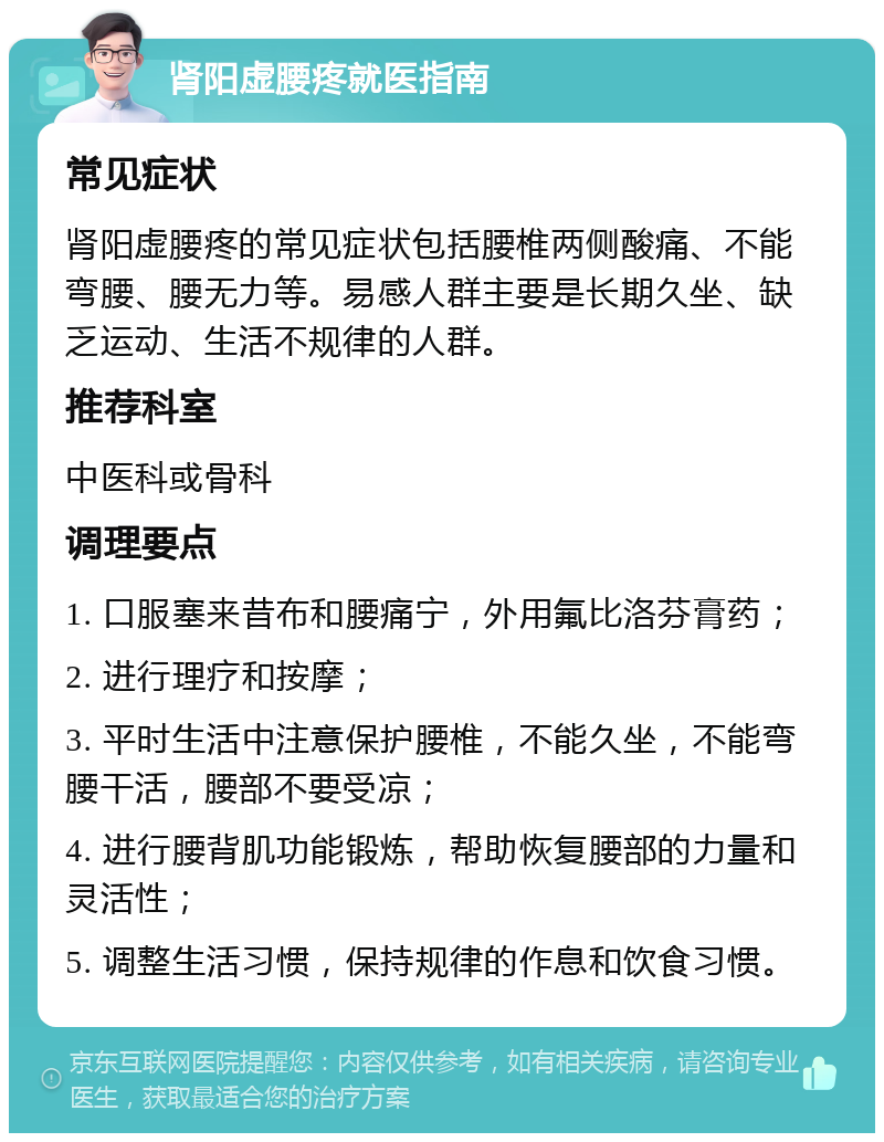 肾阳虚腰疼就医指南 常见症状 肾阳虚腰疼的常见症状包括腰椎两侧酸痛、不能弯腰、腰无力等。易感人群主要是长期久坐、缺乏运动、生活不规律的人群。 推荐科室 中医科或骨科 调理要点 1. 口服塞来昔布和腰痛宁，外用氟比洛芬膏药； 2. 进行理疗和按摩； 3. 平时生活中注意保护腰椎，不能久坐，不能弯腰干活，腰部不要受凉； 4. 进行腰背肌功能锻炼，帮助恢复腰部的力量和灵活性； 5. 调整生活习惯，保持规律的作息和饮食习惯。