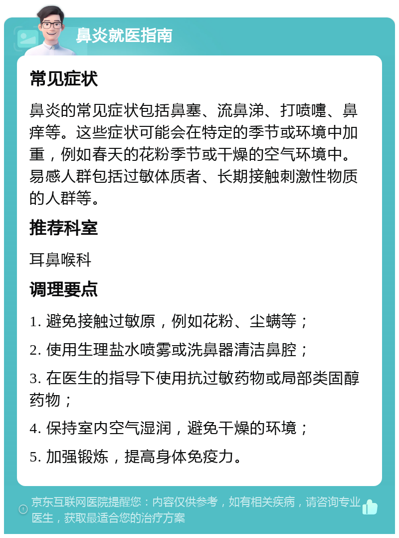 鼻炎就医指南 常见症状 鼻炎的常见症状包括鼻塞、流鼻涕、打喷嚏、鼻痒等。这些症状可能会在特定的季节或环境中加重，例如春天的花粉季节或干燥的空气环境中。易感人群包括过敏体质者、长期接触刺激性物质的人群等。 推荐科室 耳鼻喉科 调理要点 1. 避免接触过敏原，例如花粉、尘螨等； 2. 使用生理盐水喷雾或洗鼻器清洁鼻腔； 3. 在医生的指导下使用抗过敏药物或局部类固醇药物； 4. 保持室内空气湿润，避免干燥的环境； 5. 加强锻炼，提高身体免疫力。