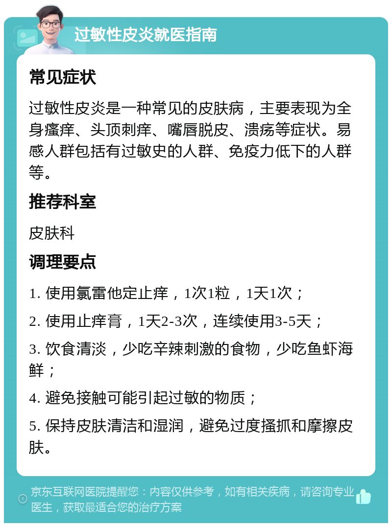 过敏性皮炎就医指南 常见症状 过敏性皮炎是一种常见的皮肤病，主要表现为全身瘙痒、头顶刺痒、嘴唇脱皮、溃疡等症状。易感人群包括有过敏史的人群、免疫力低下的人群等。 推荐科室 皮肤科 调理要点 1. 使用氯雷他定止痒，1次1粒，1天1次； 2. 使用止痒膏，1天2-3次，连续使用3-5天； 3. 饮食清淡，少吃辛辣刺激的食物，少吃鱼虾海鲜； 4. 避免接触可能引起过敏的物质； 5. 保持皮肤清洁和湿润，避免过度搔抓和摩擦皮肤。