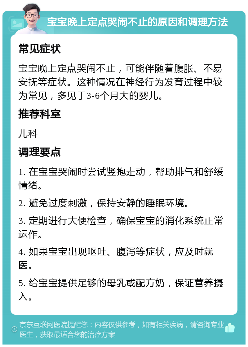 宝宝晚上定点哭闹不止的原因和调理方法 常见症状 宝宝晚上定点哭闹不止，可能伴随着腹胀、不易安抚等症状。这种情况在神经行为发育过程中较为常见，多见于3-6个月大的婴儿。 推荐科室 儿科 调理要点 1. 在宝宝哭闹时尝试竖抱走动，帮助排气和舒缓情绪。 2. 避免过度刺激，保持安静的睡眠环境。 3. 定期进行大便检查，确保宝宝的消化系统正常运作。 4. 如果宝宝出现呕吐、腹泻等症状，应及时就医。 5. 给宝宝提供足够的母乳或配方奶，保证营养摄入。