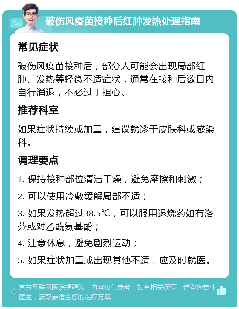 破伤风疫苗接种后红肿发热处理指南 常见症状 破伤风疫苗接种后，部分人可能会出现局部红肿、发热等轻微不适症状，通常在接种后数日内自行消退，不必过于担心。 推荐科室 如果症状持续或加重，建议就诊于皮肤科或感染科。 调理要点 1. 保持接种部位清洁干燥，避免摩擦和刺激； 2. 可以使用冷敷缓解局部不适； 3. 如果发热超过38.5℃，可以服用退烧药如布洛芬或对乙酰氨基酚； 4. 注意休息，避免剧烈运动； 5. 如果症状加重或出现其他不适，应及时就医。