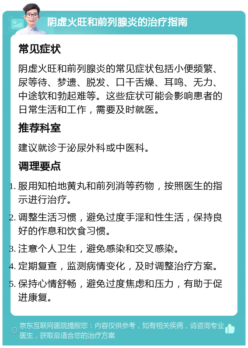 阴虚火旺和前列腺炎的治疗指南 常见症状 阴虚火旺和前列腺炎的常见症状包括小便频繁、尿等待、梦遗、脱发、口干舌燥、耳鸣、无力、中途软和勃起难等。这些症状可能会影响患者的日常生活和工作，需要及时就医。 推荐科室 建议就诊于泌尿外科或中医科。 调理要点 服用知柏地黄丸和前列消等药物，按照医生的指示进行治疗。 调整生活习惯，避免过度手淫和性生活，保持良好的作息和饮食习惯。 注意个人卫生，避免感染和交叉感染。 定期复查，监测病情变化，及时调整治疗方案。 保持心情舒畅，避免过度焦虑和压力，有助于促进康复。