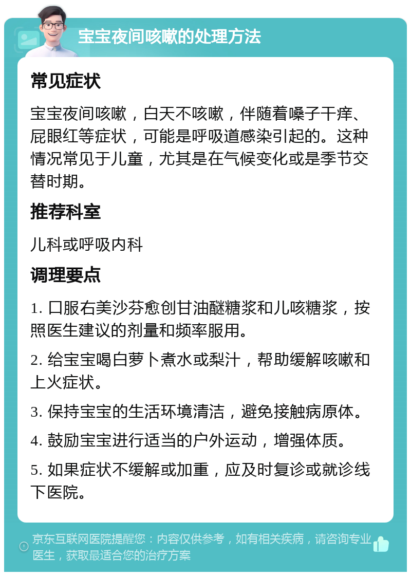 宝宝夜间咳嗽的处理方法 常见症状 宝宝夜间咳嗽，白天不咳嗽，伴随着嗓子干痒、屁眼红等症状，可能是呼吸道感染引起的。这种情况常见于儿童，尤其是在气候变化或是季节交替时期。 推荐科室 儿科或呼吸内科 调理要点 1. 口服右美沙芬愈创甘油醚糖浆和儿咳糖浆，按照医生建议的剂量和频率服用。 2. 给宝宝喝白萝卜煮水或梨汁，帮助缓解咳嗽和上火症状。 3. 保持宝宝的生活环境清洁，避免接触病原体。 4. 鼓励宝宝进行适当的户外运动，增强体质。 5. 如果症状不缓解或加重，应及时复诊或就诊线下医院。